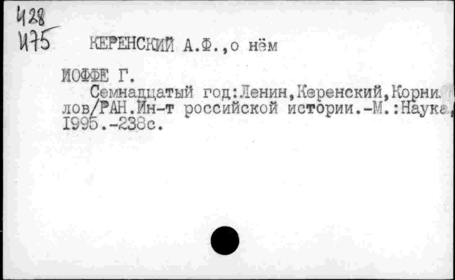 ﻿км
КЕРЕНСКИЙ А.Ф.,о нём
ИОФФЕ Г.
Семнадцатый го д: Ленин, Керенский, Корни. лов/РАН.Ин-т российской истории.-М.:Наукг 1995.-238с.